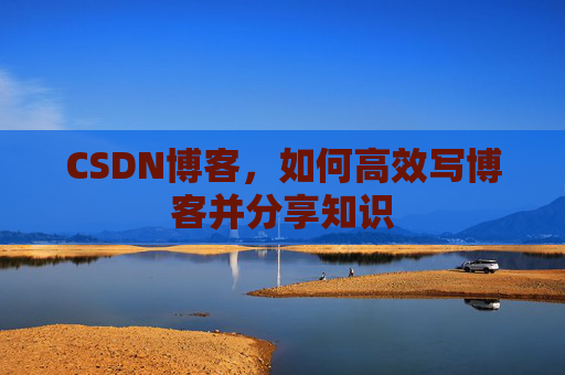 CSDN博客,如何高效写博客并分享知识 CSDN博客,如何高效写博客并分享知识